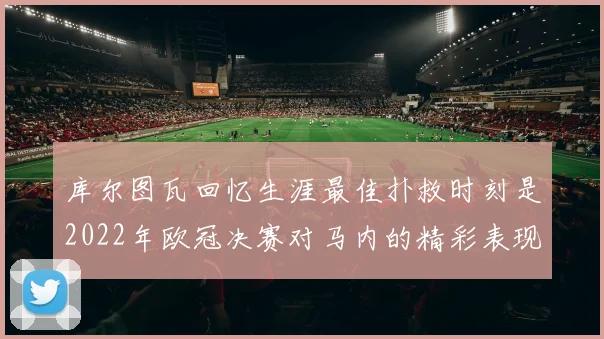 库尔图瓦回忆生涯最佳扑救时刻是2022年欧冠决赛对马内的精彩表现