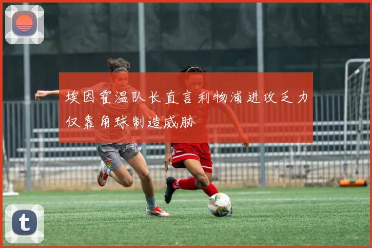 埃因霍温队长直言利物浦进攻乏力仅靠角球制造威胁