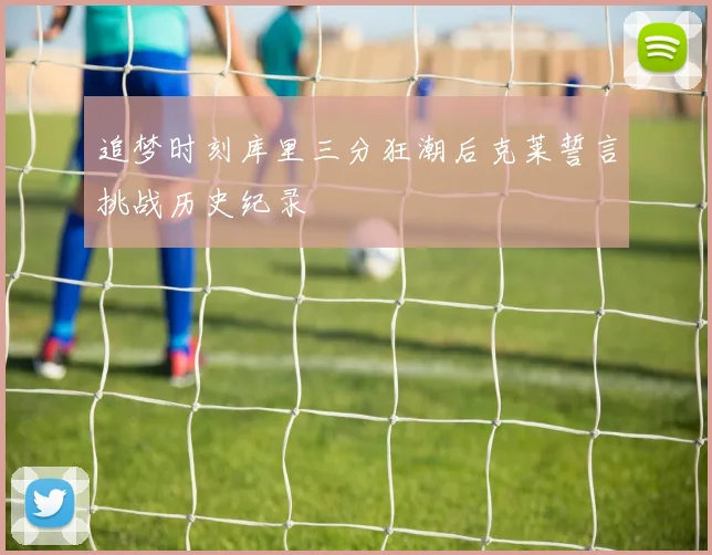 追梦时刻库里三分狂潮后克莱誓言挑战历史纪录