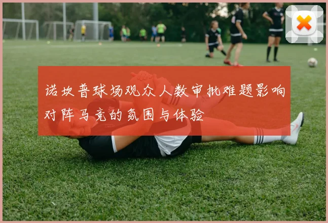 诺坎普球场观众人数审批难题影响对阵马竞的氛围与体验