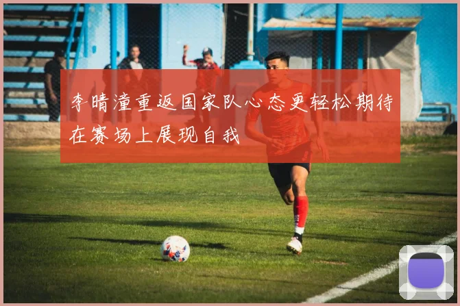 李晴潼重返国家队心态更轻松期待在赛场上展现自我