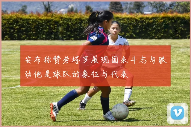 安布称赞劳塔罗展现国米斗志与狠劲他是球队的象征与代表