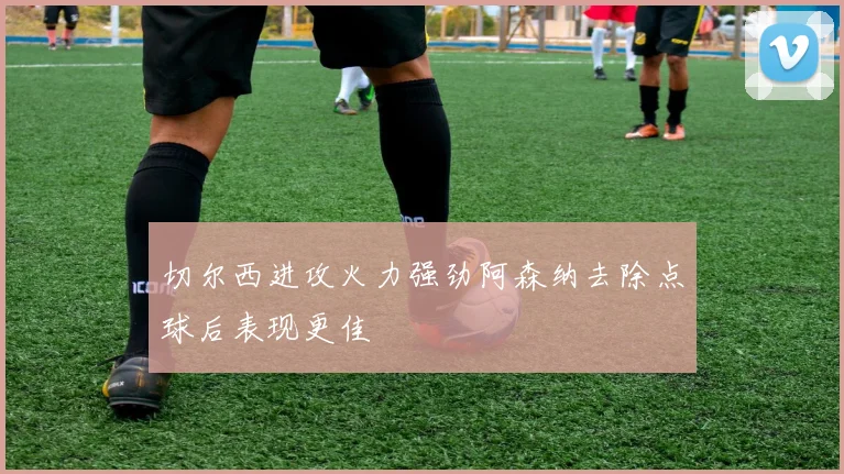 切尔西进攻火力强劲阿森纳去除点球后表现更佳