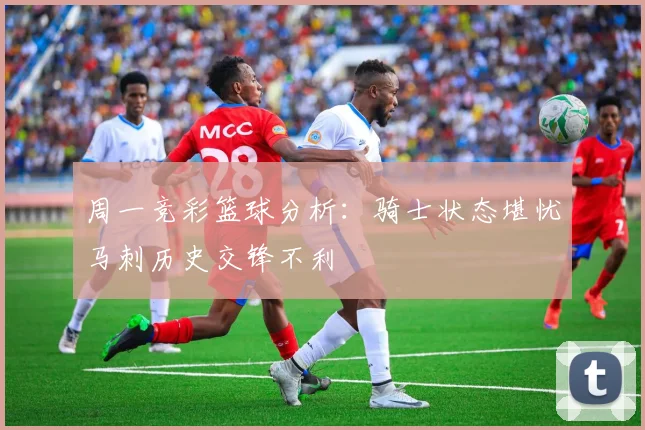 周一竞彩篮球分析：骑士状态堪忧马刺历史交锋不利