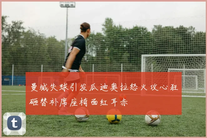 曼城失球引发瓜迪奥拉怒火攻心狂砸替补席座椅面红耳赤