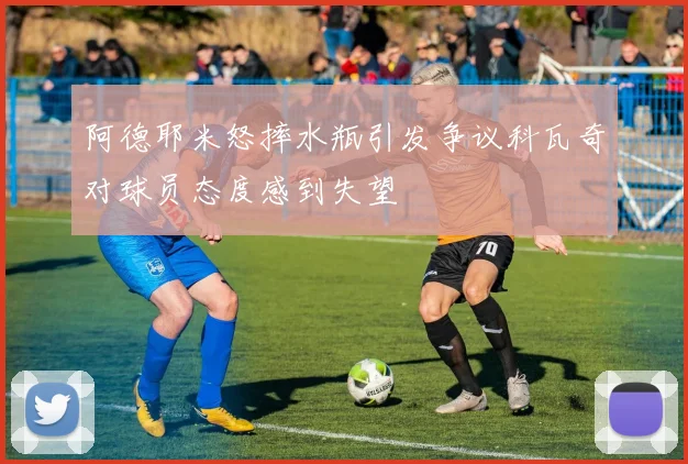 阿德耶米怒摔水瓶引发争议科瓦奇对球员态度感到失望