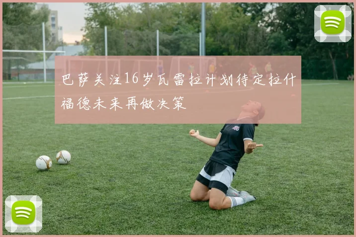 巴萨关注16岁瓦雷拉计划待定拉什福德未来再做决策