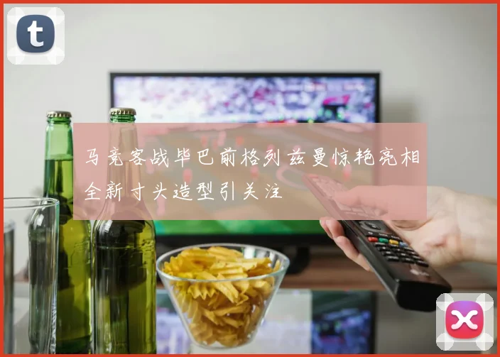 马竞客战毕巴前格列兹曼惊艳亮相全新寸头造型引关注