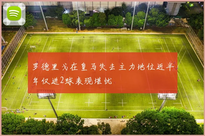 罗德里戈在皇马失去主力地位近半年仅进2球表现堪忧
