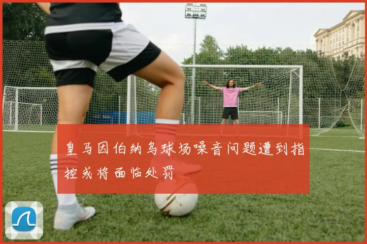 皇马因伯纳乌球场噪音问题遭到指控或将面临处罚