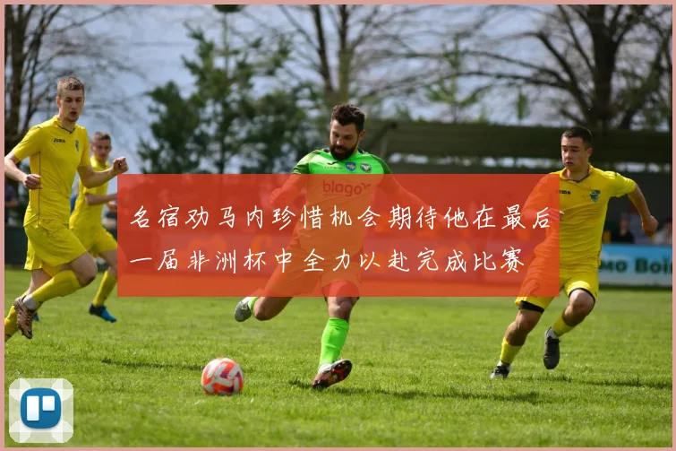 名宿劝马内珍惜机会期待他在最后一届非洲杯中全力以赴完成比赛