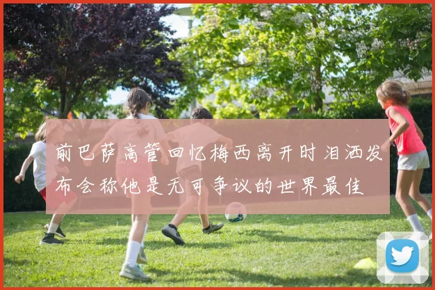 前巴萨高管回忆梅西离开时泪洒发布会称他是无可争议的世界最佳