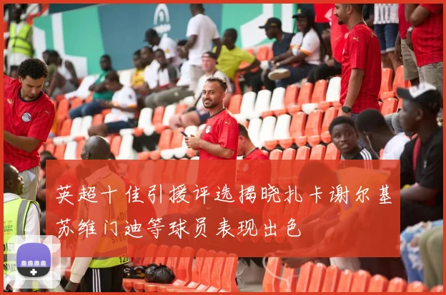 英超十佳引援评选揭晓扎卡谢尔基苏维门迪等球员表现出色
