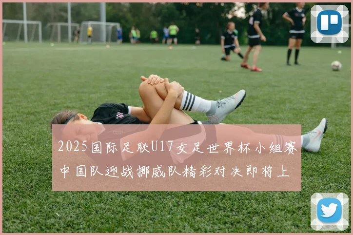 2025国际足联U17女足世界杯小组赛中国队迎战挪威队精彩对决即将上演