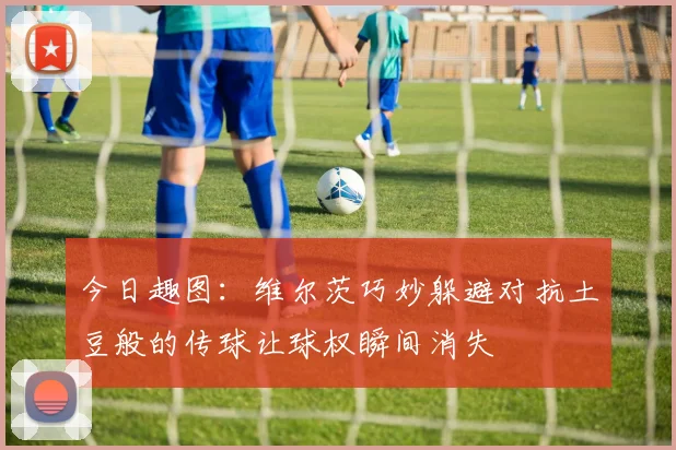 今日趣图：维尔茨巧妙躲避对抗土豆般的传球让球权瞬间消失