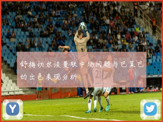 舒梅切尔谈曼联中场问题与巴莱巴的出色表现分析