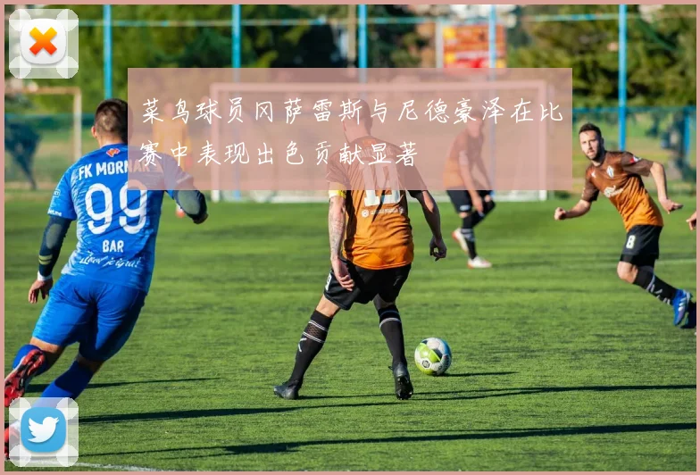 菜鸟球员冈萨雷斯与尼德豪泽在比赛中表现出色贡献显著