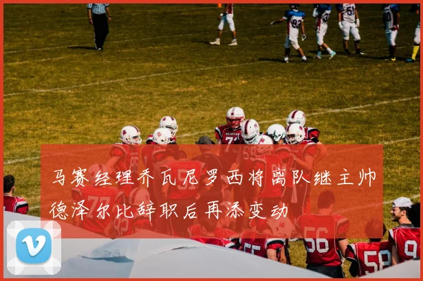 马赛经理乔瓦尼罗西将离队继主帅德泽尔比辞职后再添变动