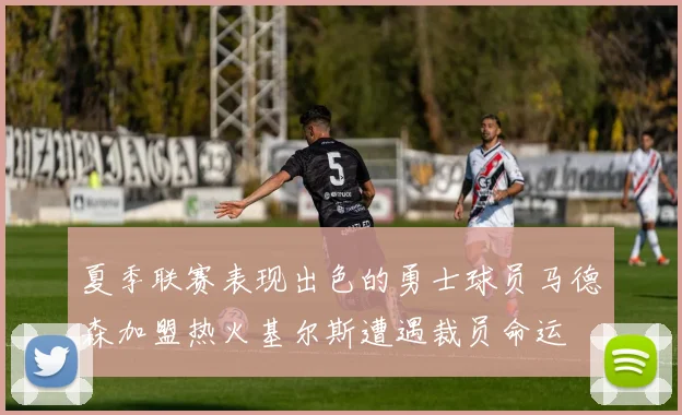 夏季联赛表现出色的勇士球员马德森加盟热火基尔斯遭遇裁员命运